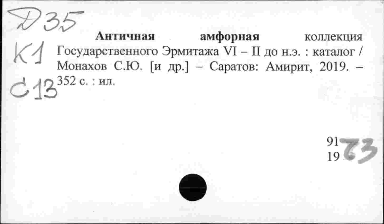 ﻿Античная амфорная коллекция
. 'Л Государственного Эрмитажа VI - II до н.э. : каталог /
Монахов С.Ю. [и др.] - Саратов: Амирит, 2019. -
х-4	1^352 С- : ИЛ-
